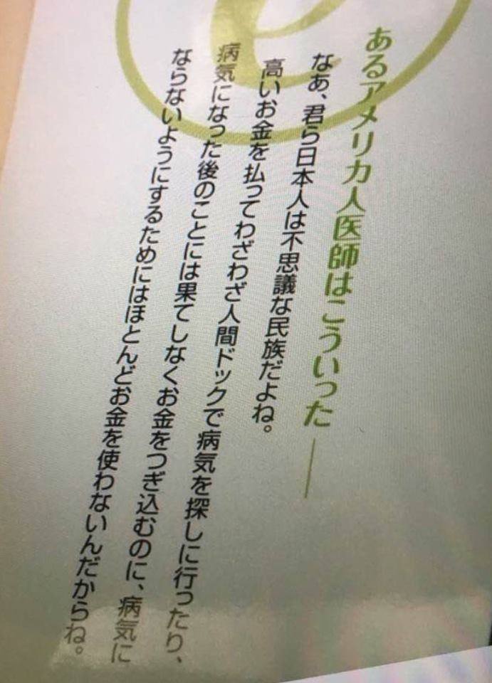 あるアメリカ人医師は言った。
ーなあ、君ら日本人は不思議な民族だよね。
高いお金を払ってわざわざ人間ドッグで病気を探しに行ったり、病気になった後のことには果てしなくお金をつぎ込むのに、
病気にならないようにする為には、ほとんどお金を使わないんだから。
